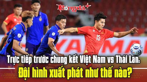 Trực tuyến trước chung kết Việt Nam vs Thái Lan: Đội hình xuất phát như thế nào?