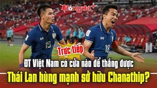  Trực tiếp: ĐT Việt Nam có cửa nào để thắng được Thái Lan hùng mạnh sở hữu Chanathip?