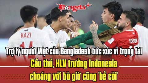  Trợ lý người Việt của Bangladesh bức xúc trọng tài; HLV trưởng Indonesia choáng với bù giờ