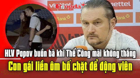  HLV Popov buồn bã khi Thể Công mãi không thắng, con gái liền ôm bố chặt để động viên