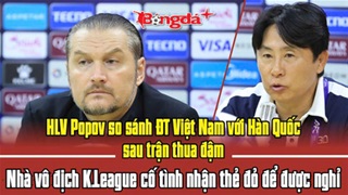 HLV Popov so sánh ĐT Việt Nam với Hàn Quốc, nhà vô địch K.League cố tình nhận thẻ đỏ để được nghỉ
